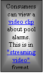 Textfeld: Consumers can view a video clip about pool alarms.
This is in "streaming video"  format.

