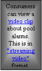Textfeld: Consumers can view a video clip about pool alarms.
This is in "streaming video"  format.

